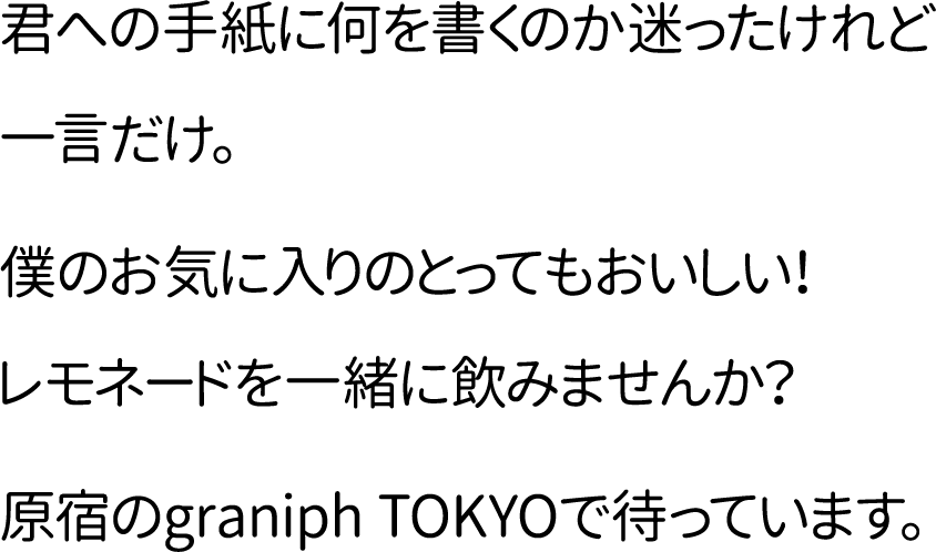 君への手紙に何を書くのか迷ったけれど一言だけ。僕のお気に入りのとってもおいしい！レモネードを一緒に飲みませんか？原宿のgraniph TOKYOで待っています。